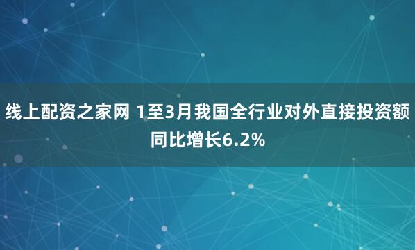 线上配资之家网 1至3月我国全行业对外直接投资额同比增长6.2%