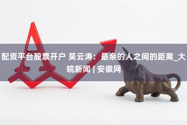 配资平台股票开户 吴云涛：最亲的人之间的距离_大皖新闻 | 安徽网
