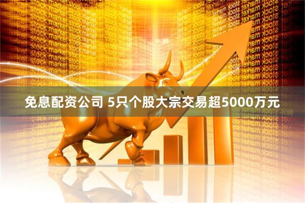 免息配资公司 5只个股大宗交易超5000万元
