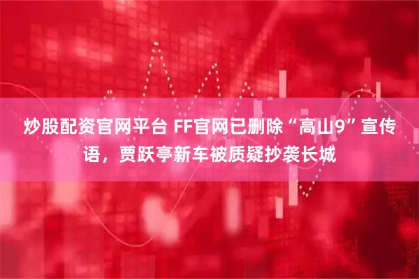 炒股配资官网平台 FF官网已删除“高山9”宣传语，贾跃亭新车被质疑抄袭长城
