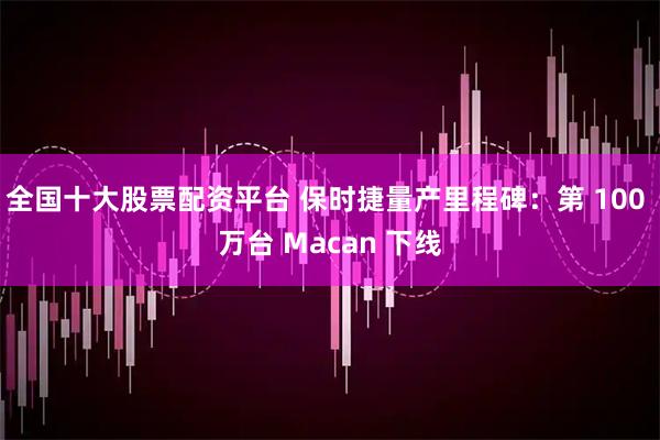 全国十大股票配资平台 保时捷量产里程碑：第 100 万台 Macan 下线