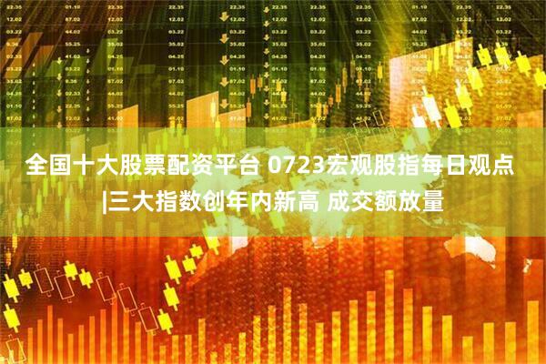 全国十大股票配资平台 0723宏观股指每日观点 |三大指数创年内新高 成交额放量