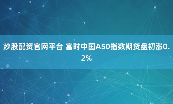 炒股配资官网平台 富时中国A50指数期货盘初涨0.2%