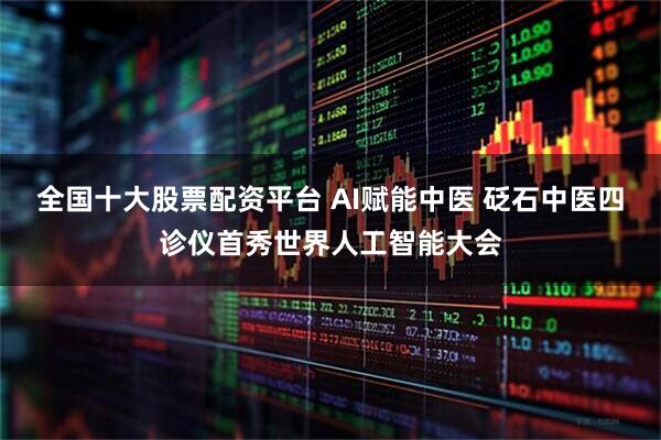 全国十大股票配资平台 AI赋能中医 砭石中医四诊仪首秀世界人工智能大会