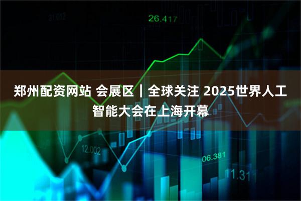 郑州配资网站 会展区｜全球关注 2025世界人工智能大会在上海开幕