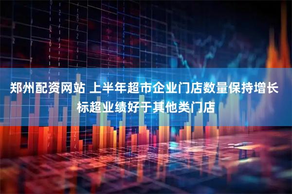 郑州配资网站 上半年超市企业门店数量保持增长 标超业绩好于其他类门店
