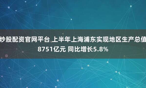 炒股配资官网平台 上半年上海浦东实现地区生产总值8751亿元 同比增长5.8%
