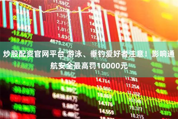 炒股配资官网平台 游泳、垂钓爱好者注意！影响通航安全最高罚10000元