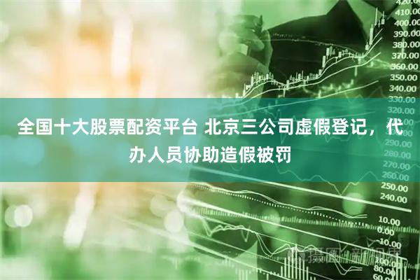 全国十大股票配资平台 北京三公司虚假登记，代办人员协助造假被罚