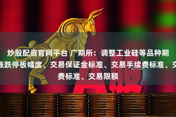 炒股配资官网平台 广期所：调整工业硅等品种期货合约涨跌停板幅度、交易保证金标准、交易手续费标准、交易限额
