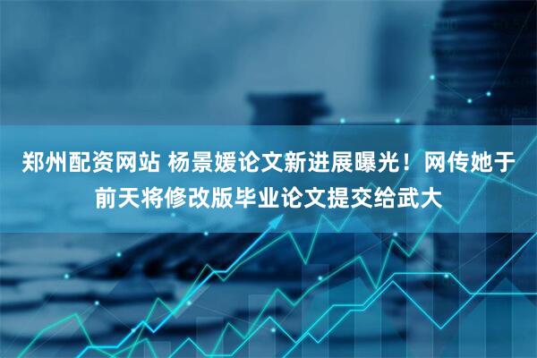 郑州配资网站 杨景媛论文新进展曝光！网传她于前天将修改版毕业论文提交给武大
