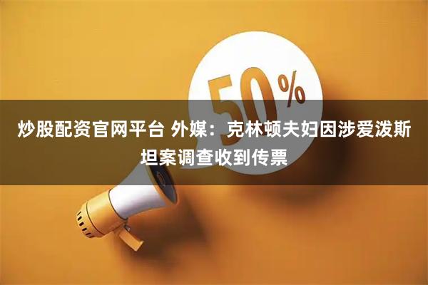 炒股配资官网平台 外媒：克林顿夫妇因涉爱泼斯坦案调查收到传票
