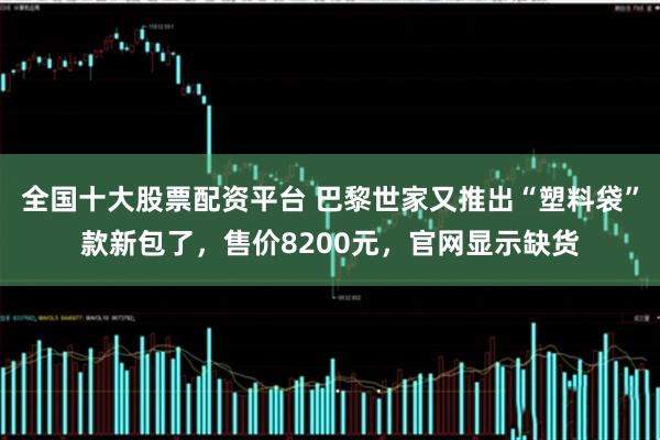 全国十大股票配资平台 巴黎世家又推出“塑料袋”款新包了，售价8200元，官网显示缺货