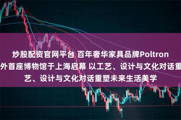 炒股配资官网平台 百年奢华家具品牌Poltrona Frau意大利海外首座博物馆于上海启幕 以工艺、设计与文化对话重塑未来生活美学