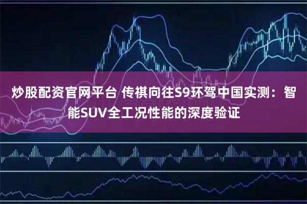 炒股配资官网平台 传祺向往S9环驾中国实测:智能SUV全工况性能的深度验证