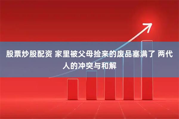 股票炒股配资 家里被父母捡来的废品塞满了 两代人的冲突与和解