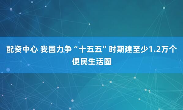 配资中心 我国力争“十五五”时期建至少1.2万个便民生活圈