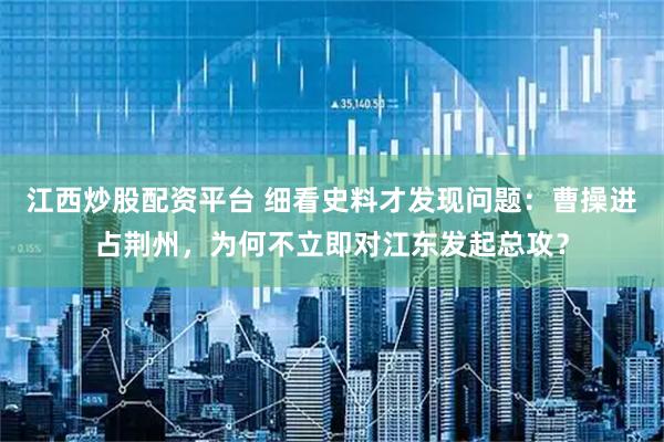 江西炒股配资平台 细看史料才发现问题：曹操进占荆州，为何不立即对江东发起总攻？