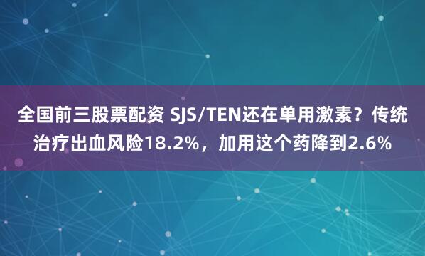 全国前三股票配资 SJS/TEN还在单用激素？传统治疗出血风险18.2%，加用这个药降到2.6%