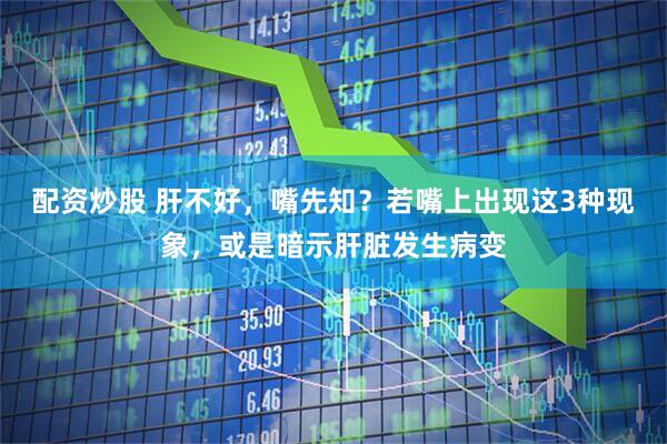 配资炒股 肝不好，嘴先知？若嘴上出现这3种现象，或是暗示肝脏发生病变