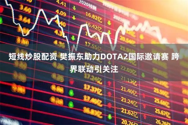短线炒股配资 樊振东助力DOTA2国际邀请赛 跨界联动引关注