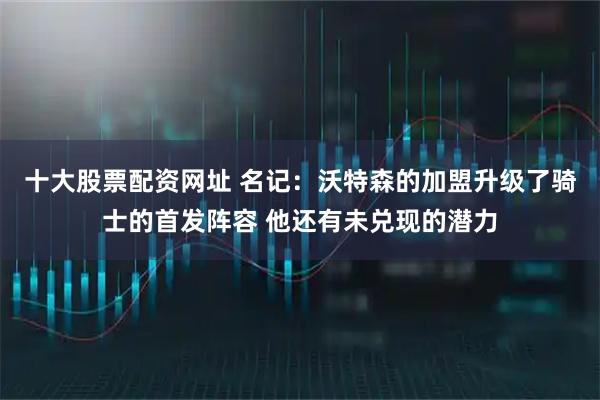 十大股票配资网址 名记：沃特森的加盟升级了骑士的首发阵容 他还有未兑现的潜力