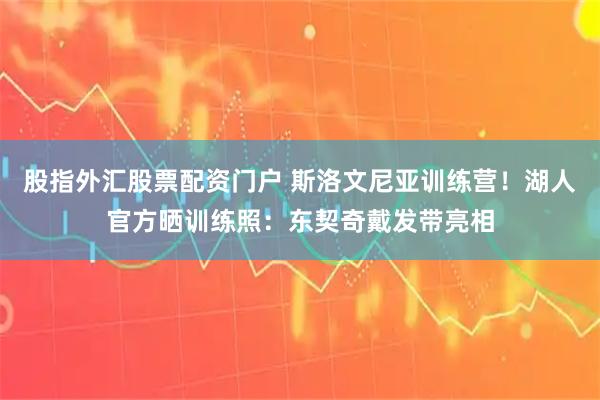 股指外汇股票配资门户 斯洛文尼亚训练营！湖人官方晒训练照：东契奇戴发带亮相