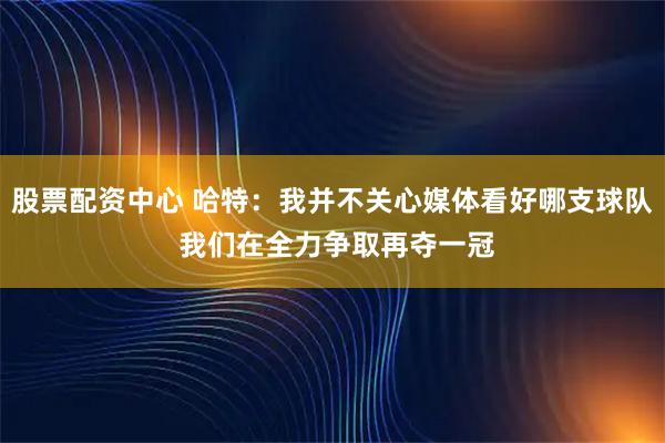 股票配资中心 哈特：我并不关心媒体看好哪支球队 我们在全力争取再夺一冠