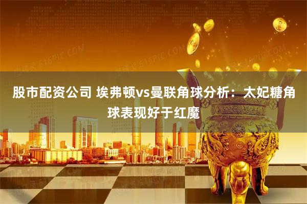 股市配资公司 埃弗顿vs曼联角球分析：太妃糖角球表现好于红魔