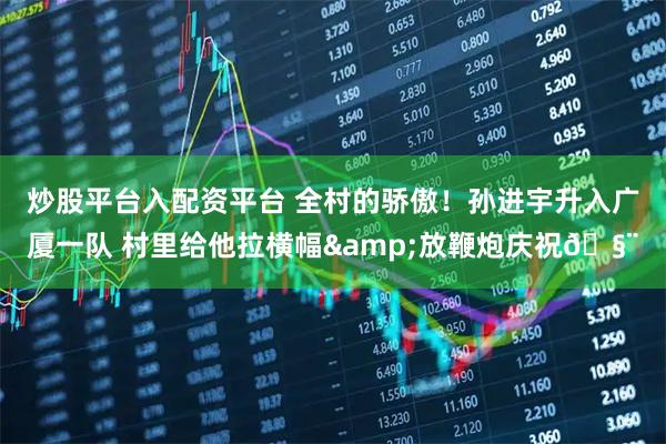炒股平台入配资平台 全村的骄傲！孙进宇升入广厦一队 村里给他拉横幅&放鞭炮庆祝🧨