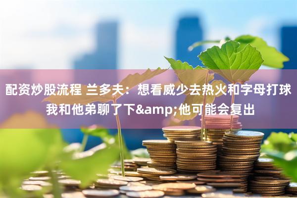 配资炒股流程 兰多夫：想看威少去热火和字母打球 我和他弟聊了下&他可能会复出