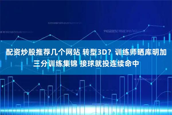 配资炒股推荐几个网站 转型3D？训练师晒库明加三分训练集锦 接球就投连续命中