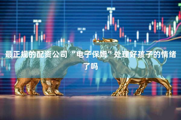 最正规的配资公司 “电子保姆”处理好孩子的情绪了吗