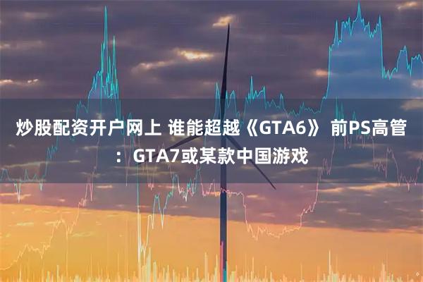 炒股配资开户网上 谁能超越《GTA6》 前PS高管：GTA7或某款中国游戏