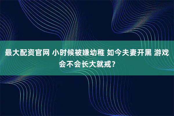 最大配资官网 小时候被嫌幼稚 如今夫妻开黑 游戏会不会长大就戒？